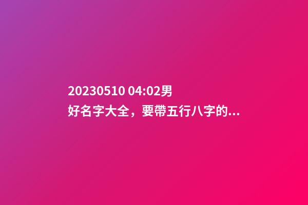 2023.05.10 04:02男好名字大全，要帶五行八字的哦
